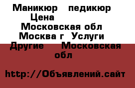 Маникюр , педикюр › Цена ­ 200-1000 - Московская обл., Москва г. Услуги » Другие   . Московская обл.